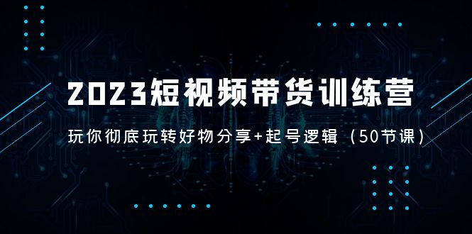 2023短视频带货训练营：带你彻底玩转好物分享+起号逻辑（50节课）-天行资源库