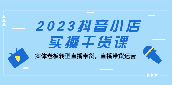 2023抖音小店实操干货课:实体老板转型直播带货,直播带货运营!-天行资源库