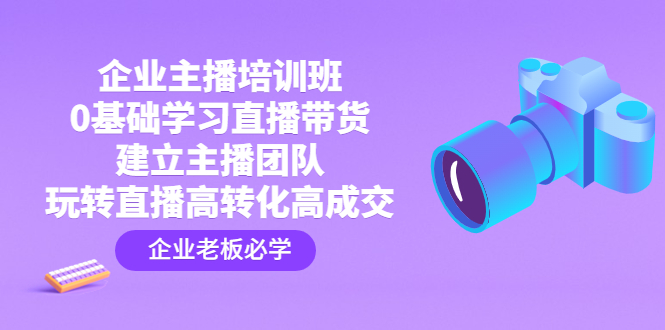企业主播培训班：0基础学习直播带货，建立主播团队，玩转直播高转化高成交-天行资源库