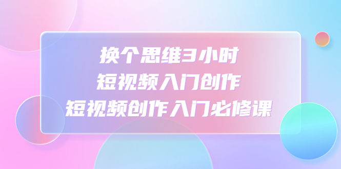 换个思维3小时短视频入门创作，短视频创作入门必修课-天行资源库