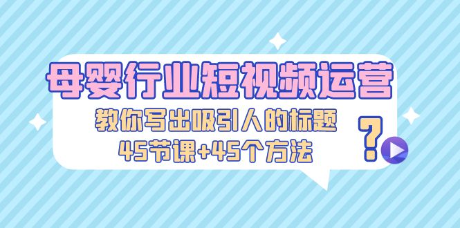 母婴行业短视频运营:教你写个吸引人的标题,45节课+45个方法-天行资源库