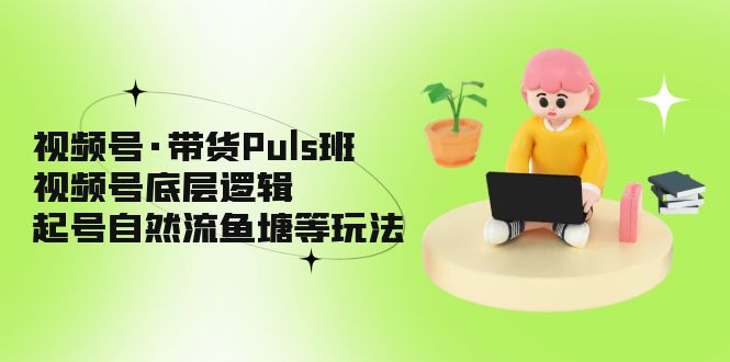 视频号·带货Puls班,视频号底层逻辑,起号自然流鱼塘等玩法-天行资源库