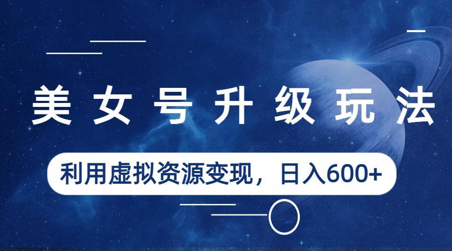 美女号升级玩法，利用虚拟资源变现，日入600+（教程+素材）-天行资源库