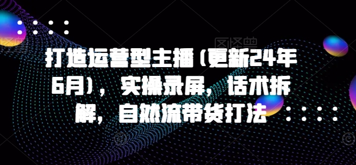 打造运营型主播(更新25年7月)，实操录屏，话术拆解，自然流带货打法-天行资源库