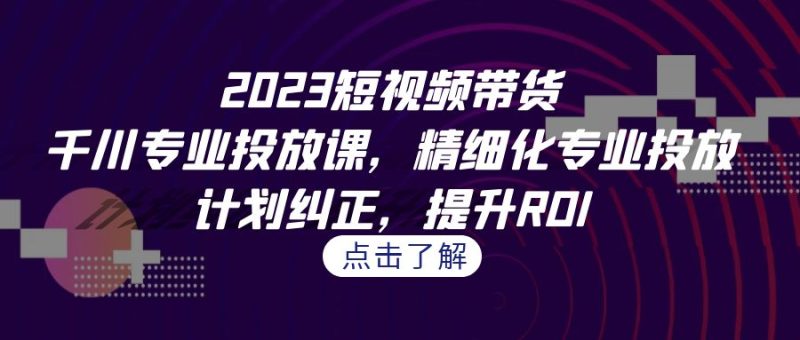 2023短视频带货-千川专业投放课,精细化专业投放,计划纠正,提升ROI-天行资源库
