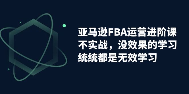 亚马逊-FBA运营进阶课,不实战,没效果的学习,统统都是无效学习-天行资源库