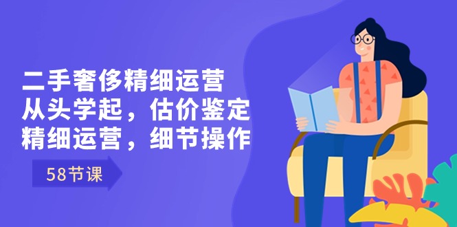 二手奢侈精细运营从头学起,估价鉴定,精细运营,细节操作(58节)-天行资源库