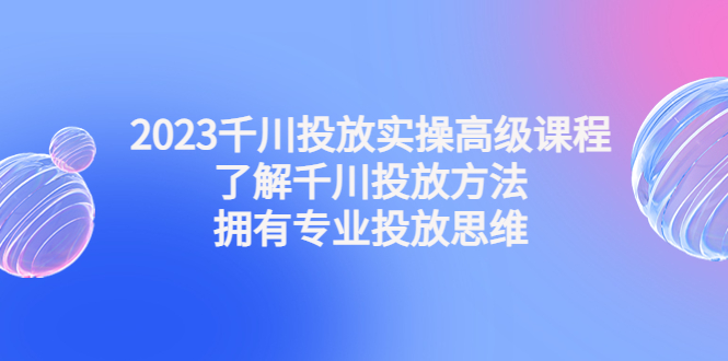2023千川投放实操高级课程:了解千川投放方法,拥有专业投放思维-天行资源库
