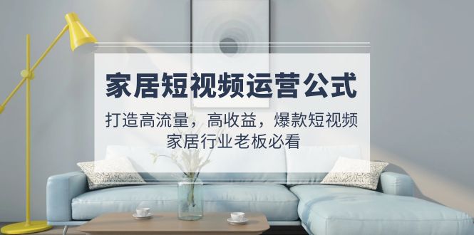 家居短视频运营公式:打造高流量,高收益,爆款短视频 家居行业老板必看-天行资源库