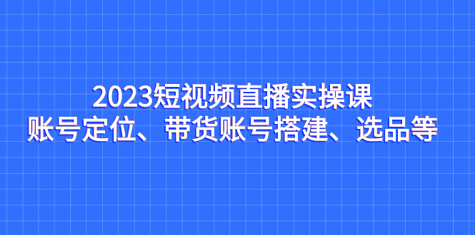 2023短视频直播实操课,账号定位、带货账号搭建、选品等-天行资源库