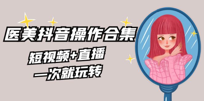美业全干货·生美·医美抖音操作合集,短视频+直播,一次就玩转-天行资源库