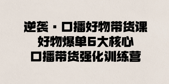 逆袭·口播好物带货课,好物爆单6大核心,口播带货强化训练营-天行资源库