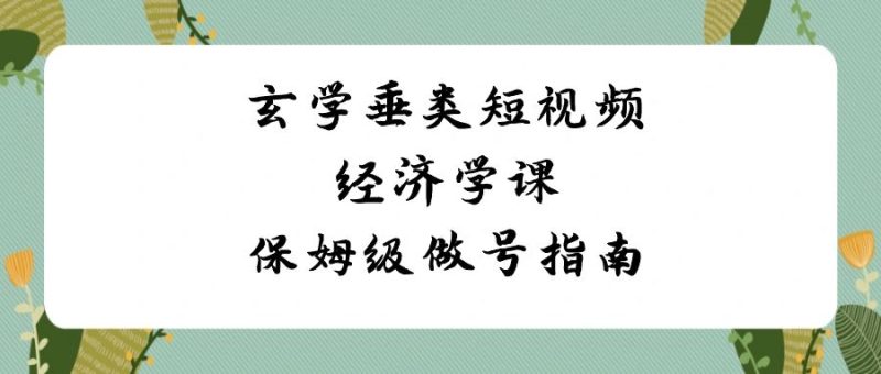 玄学 垂类短视频经济学课,保姆级做号指南(8节课)-天行资源库